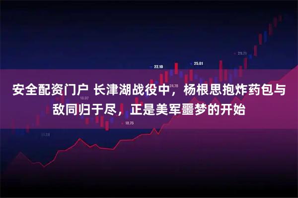 安全配资门户 长津湖战役中,杨根思抱炸药包与敌同归于尽,正是美军噩梦的开始