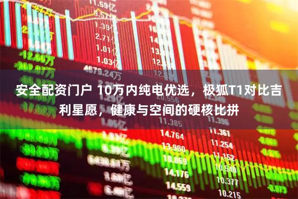 安全配资门户 10万内纯电优选，极狐T1对比吉利星愿，健康与空间的硬核比拼