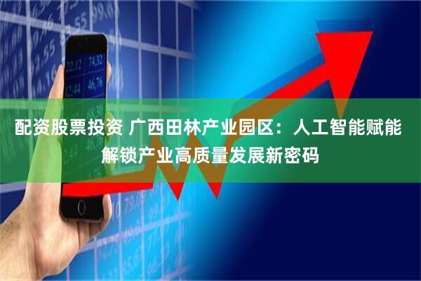 配资股票投资 广西田林产业园区：人工智能赋能 解锁产业高质量发展新密码