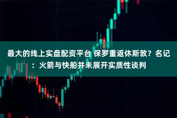 最大的线上实盘配资平台 保罗重返休斯敦？名记：火箭与快船并未展开实质性谈判