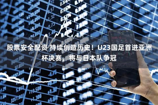 股票安全配资 持续创造历史！U23国足首进亚洲杯决赛，将与日本队争冠