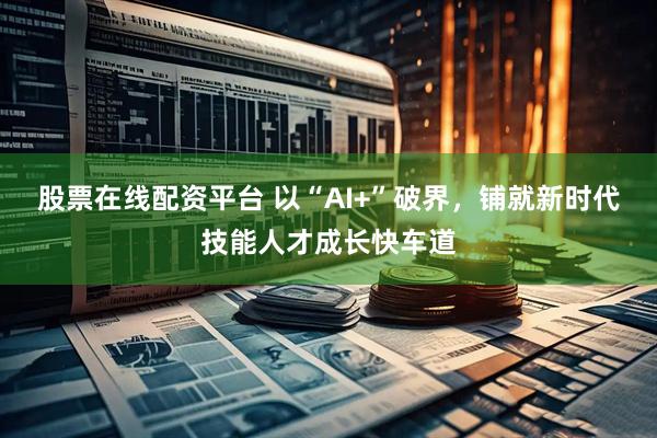 股票在线配资平台 以“AI+”破界，铺就新时代技能人才成长快车道