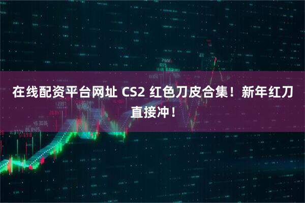在线配资平台网址 CS2 红色刀皮合集！新年红刀直接冲！
