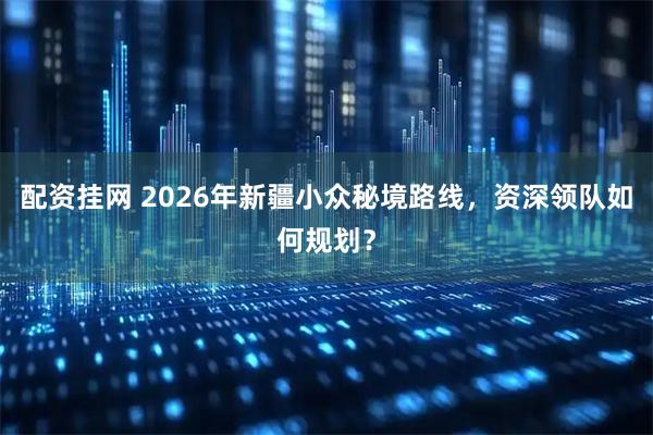 配资挂网 2026年新疆小众秘境路线，资深领队如何规划？