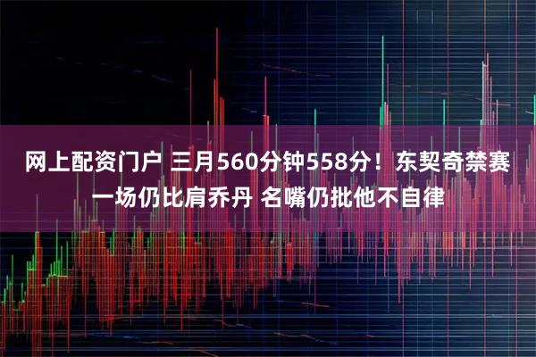 网上配资门户 三月560分钟558分！东契奇禁赛一场仍比肩乔丹 名嘴仍批他不自律