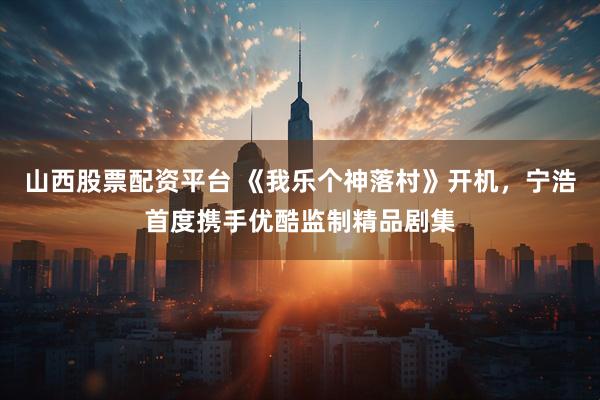 山西股票配资平台 《我乐个神落村》开机，宁浩首度携手优酷监制精品剧集