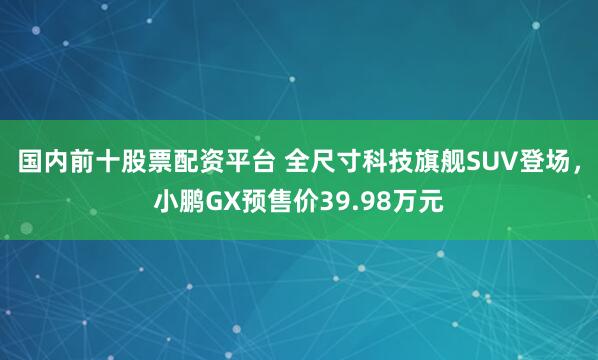 国内前十股票配资平台 全尺寸科技旗舰SUV登场，小鹏GX预售价39.98万元