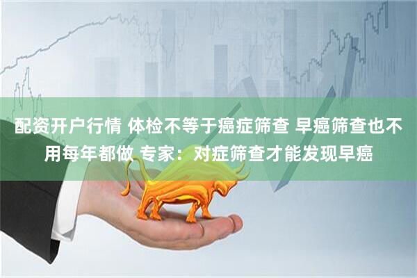 配资开户行情 体检不等于癌症筛查 早癌筛查也不用每年都做 专家：对症筛查才能发现早癌
