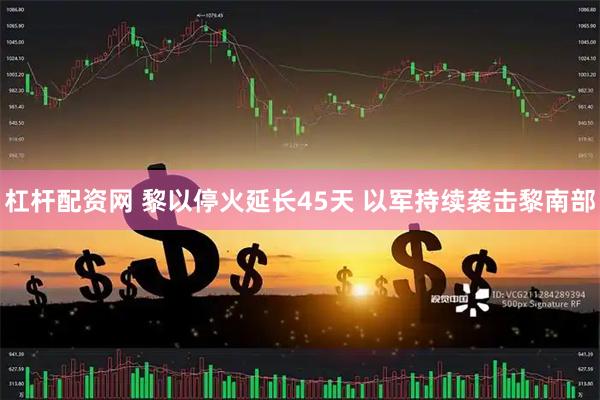 杠杆配资网 黎以停火延长45天 以军持续袭击黎南部
