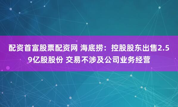 配资首富股票配资网 海底捞：控股股东出售2.59亿股股份 交易不涉及公司业务经营
